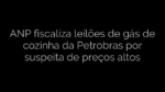 ​ANP fiscaliza leilões de gás de cozinha da Petrobras por suspeita de preços altos 